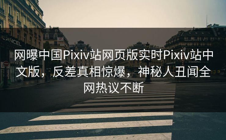 网曝中国Pixiv站网页版实时Pixiv站中文版，反差真相惊爆，神秘人丑闻全网热议不断