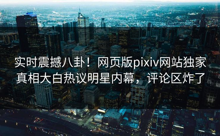 实时震撼八卦！网页版pixiv网站独家真相大白热议明星内幕，评论区炸了