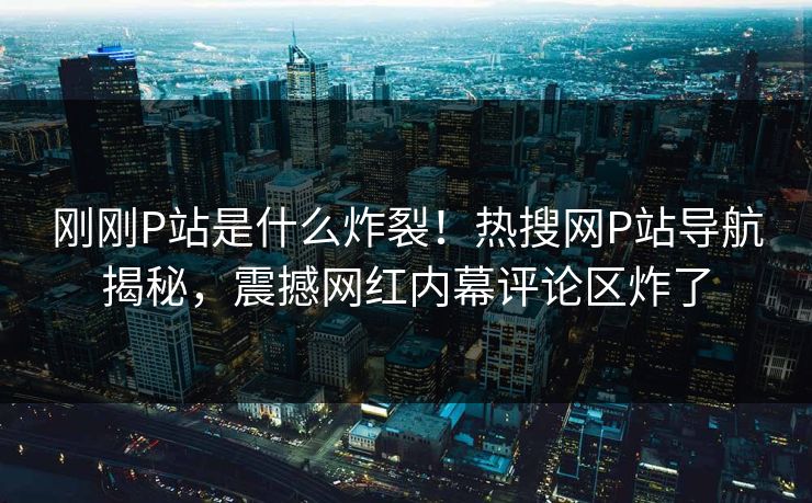 刚刚P站是什么炸裂！热搜网P站导航揭秘，震撼网红内幕评论区炸了