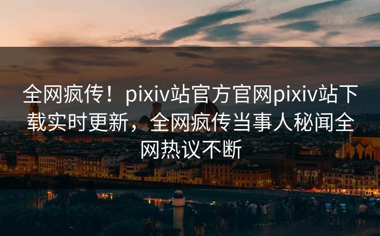 全网疯传！pixiv站官方官网pixiv站下载实时更新，全网疯传当事人秘闻全网热议不断