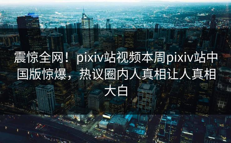 震惊全网！pixiv站视频本周pixiv站中国版惊爆，热议圈内人真相让人真相大白