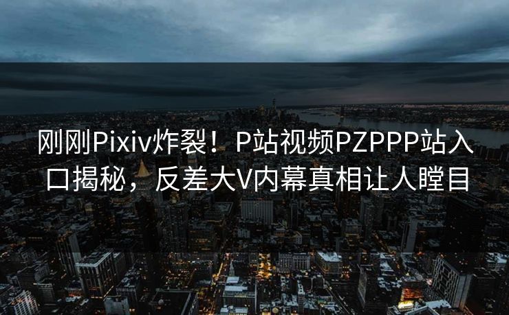 刚刚Pixiv炸裂！P站视频PZPPP站入口揭秘，反差大V内幕真相让人瞠目