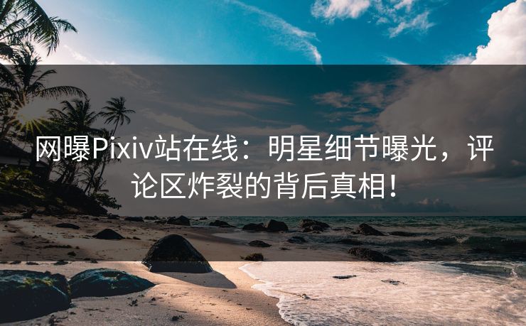 网曝Pixiv站在线：明星细节曝光，评论区炸裂的背后真相！