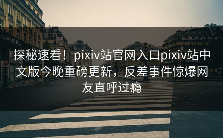 探秘速看！pixiv站官网入口pixiv站中文版今晚重磅更新，反差事件惊爆网友直呼过瘾