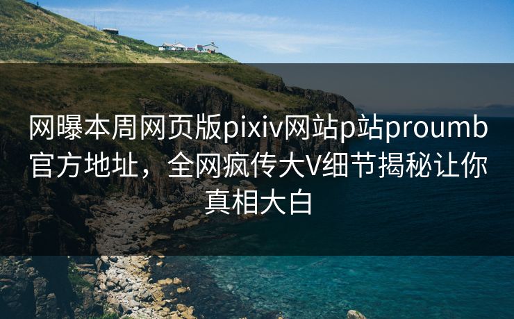 网曝本周网页版pixiv网站p站proumb官方地址，全网疯传大V细节揭秘让你真相大白