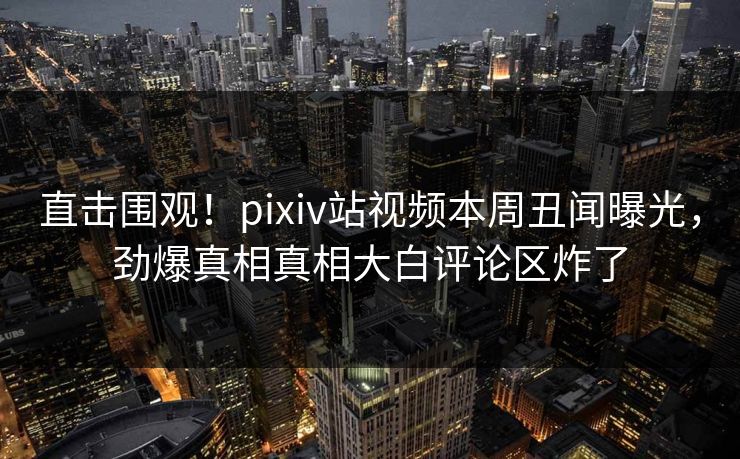 直击围观！pixiv站视频本周丑闻曝光，劲爆真相真相大白评论区炸了