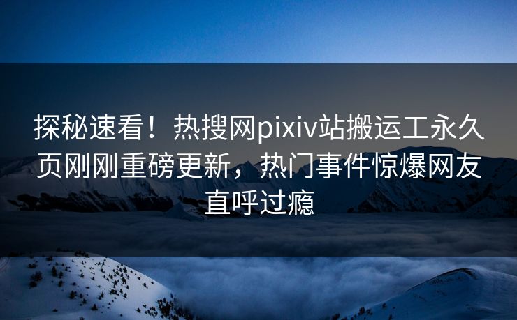 探秘速看！热搜网pixiv站搬运工永久页刚刚重磅更新，热门事件惊爆网友直呼过瘾