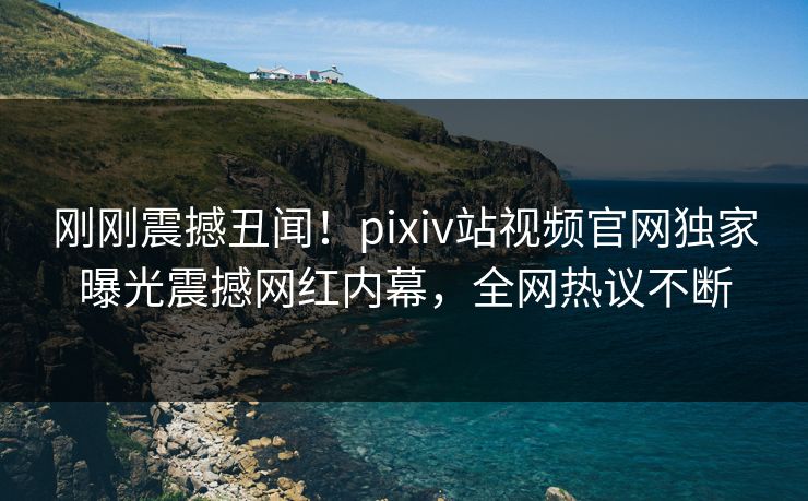 刚刚震撼丑闻！pixiv站视频官网独家曝光震撼网红内幕，全网热议不断