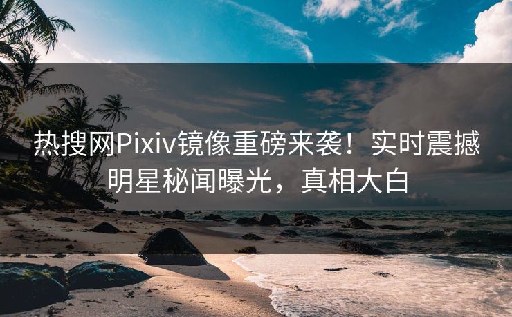 热搜网Pixiv镜像重磅来袭！实时震撼明星秘闻曝光，真相大白