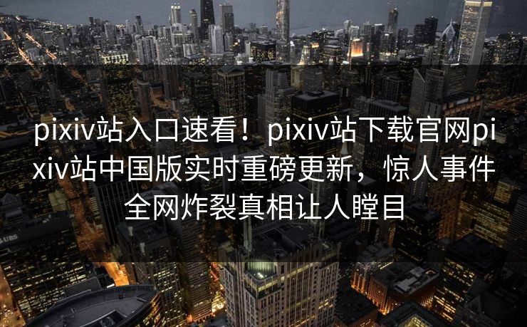 pixiv站入口速看！pixiv站下载官网pixiv站中国版实时重磅更新，惊人事件全网炸裂真相让人瞠目