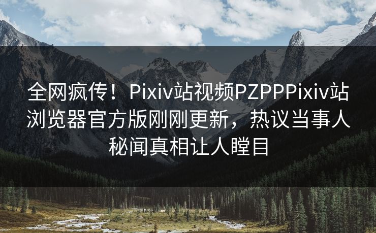 全网疯传！Pixiv站视频PZPPPixiv站浏览器官方版刚刚更新，热议当事人秘闻真相让人瞠目
