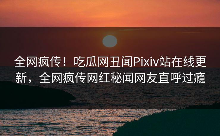 全网疯传！吃瓜网丑闻Pixiv站在线更新，全网疯传网红秘闻网友直呼过瘾