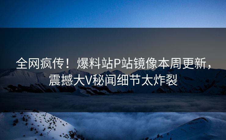 全网疯传！爆料站P站镜像本周更新，震撼大V秘闻细节太炸裂