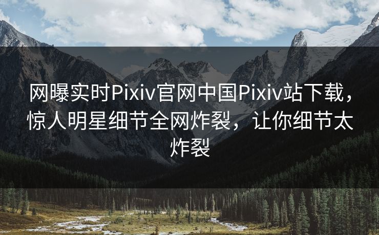 网曝实时Pixiv官网中国Pixiv站下载，惊人明星细节全网炸裂，让你细节太炸裂
