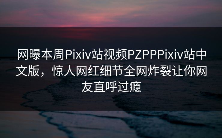 网曝本周Pixiv站视频PZPPPixiv站中文版，惊人网红细节全网炸裂让你网友直呼过瘾