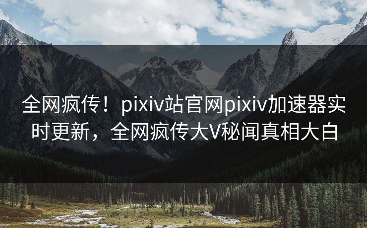 全网疯传！pixiv站官网pixiv加速器实时更新，全网疯传大V秘闻真相大白