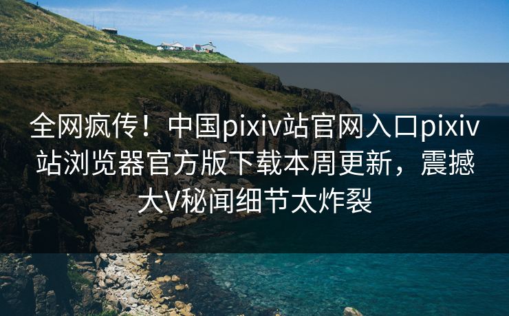 全网疯传！中国pixiv站官网入口pixiv站浏览器官方版下载本周更新，震撼大V秘闻细节太炸裂