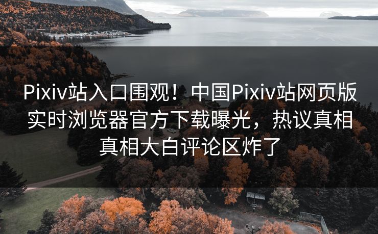 Pixiv站入口围观！中国Pixiv站网页版实时浏览器官方下载曝光，热议真相真相大白评论区炸了