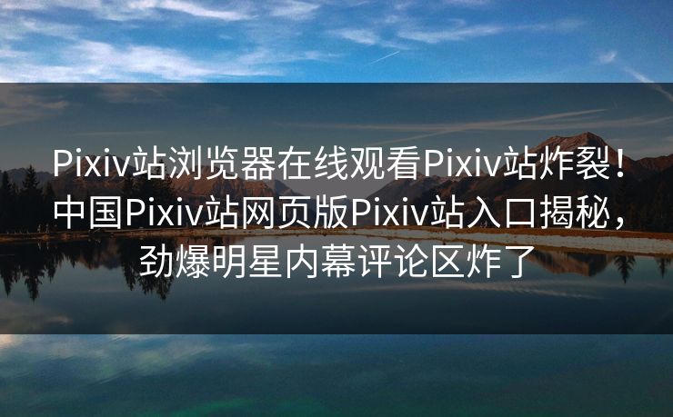 Pixiv站浏览器在线观看Pixiv站炸裂！中国Pixiv站网页版Pixiv站入口揭秘，劲爆明星内幕评论区炸了