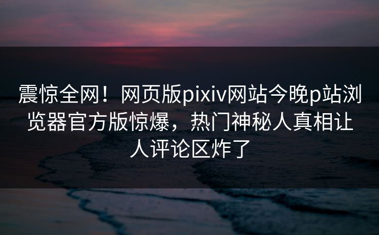 震惊全网！网页版pixiv网站今晚p站浏览器官方版惊爆，热门神秘人真相让人评论区炸了