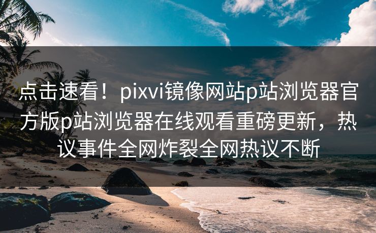 点击速看！pixvi镜像网站p站浏览器官方版p站浏览器在线观看重磅更新，热议事件全网炸裂全网热议不断