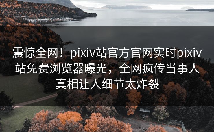 震惊全网！pixiv站官方官网实时pixiv站免费浏览器曝光，全网疯传当事人真相让人细节太炸裂