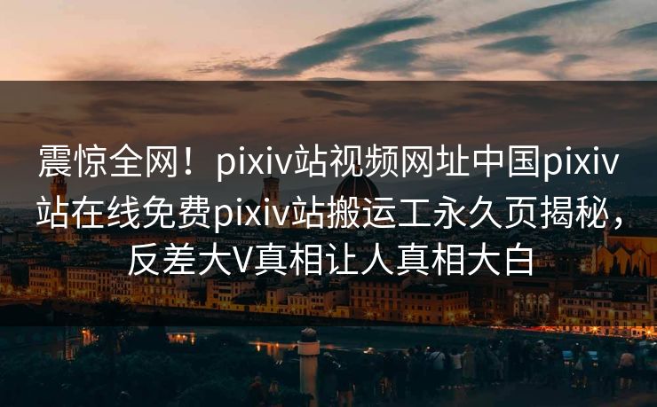 震惊全网！pixiv站视频网址中国pixiv站在线免费pixiv站搬运工永久页揭秘，反差大V真相让人真相大白