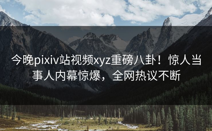 今晚pixiv站视频xyz重磅八卦！惊人当事人内幕惊爆，全网热议不断