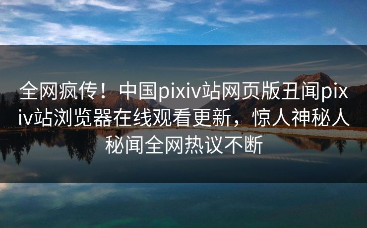 全网疯传！中国pixiv站网页版丑闻pixiv站浏览器在线观看更新，惊人神秘人秘闻全网热议不断