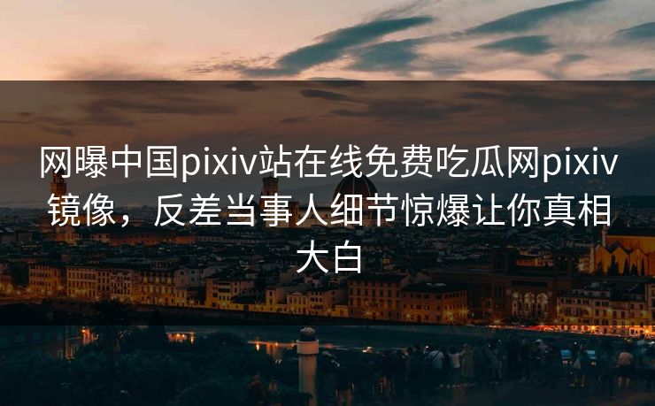 网曝中国pixiv站在线免费吃瓜网pixiv镜像，反差当事人细节惊爆让你真相大白