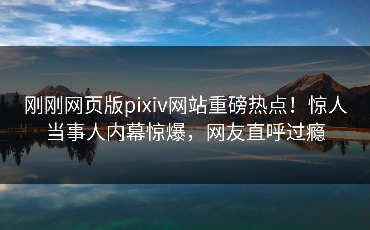 刚刚网页版pixiv网站重磅热点！惊人当事人内幕惊爆，网友直呼过瘾