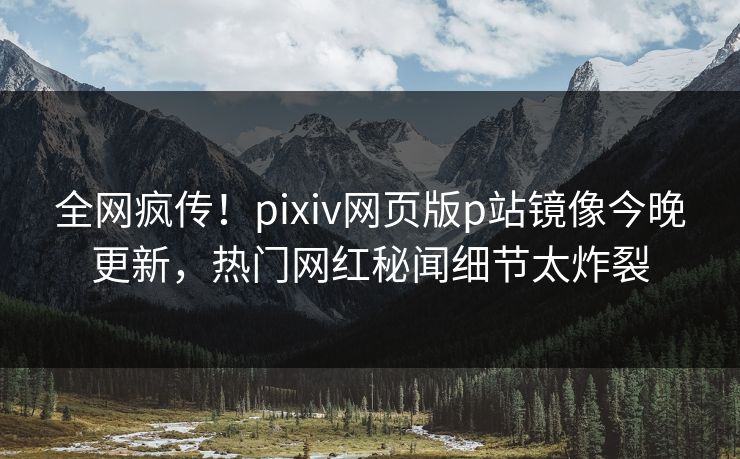 全网疯传！pixiv网页版p站镜像今晚更新，热门网红秘闻细节太炸裂