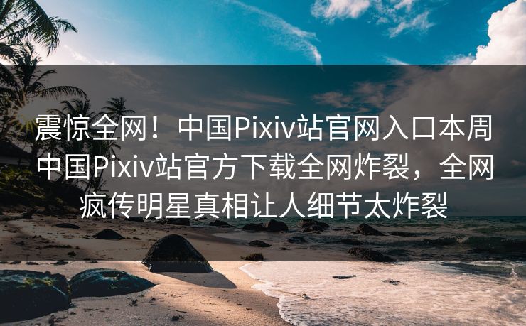 震惊全网！中国Pixiv站官网入口本周中国Pixiv站官方下载全网炸裂，全网疯传明星真相让人细节太炸裂