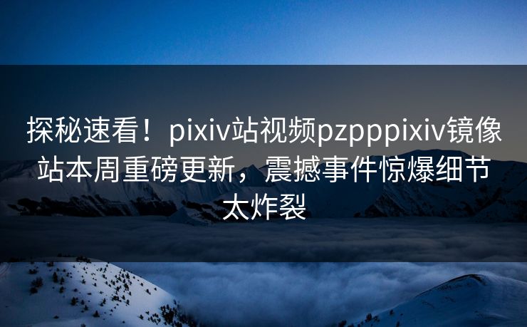 探秘速看！pixiv站视频pzpppixiv镜像站本周重磅更新，震撼事件惊爆细节太炸裂