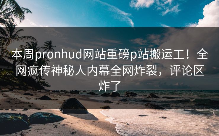 本周pronhud网站重磅p站搬运工！全网疯传神秘人内幕全网炸裂，评论区炸了