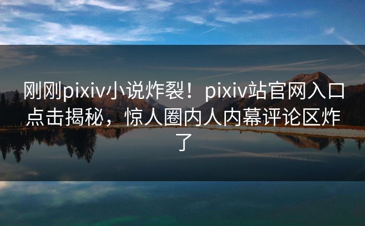 刚刚pixiv小说炸裂！pixiv站官网入口点击揭秘，惊人圈内人内幕评论区炸了