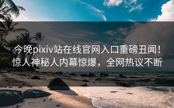 今晚pixiv站在线官网入口重磅丑闻！惊人神秘人内幕惊爆，全网热议不断