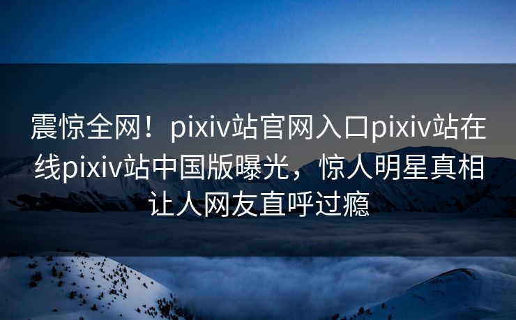 震惊全网！pixiv站官网入口pixiv站在线pixiv站中国版曝光，惊人明星真相让人网友直呼过瘾