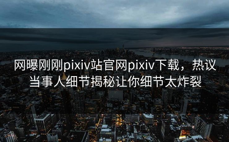 网曝刚刚pixiv站官网pixiv下载，热议当事人细节揭秘让你细节太炸裂