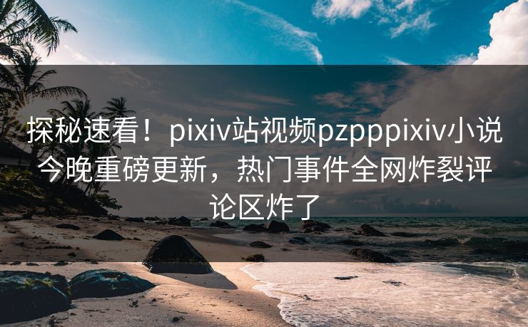 探秘速看！pixiv站视频pzpppixiv小说今晚重磅更新，热门事件全网炸裂评论区炸了