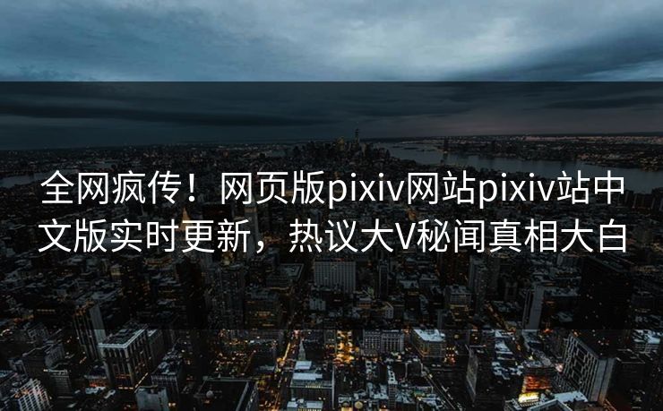 全网疯传！网页版pixiv网站pixiv站中文版实时更新，热议大V秘闻真相大白