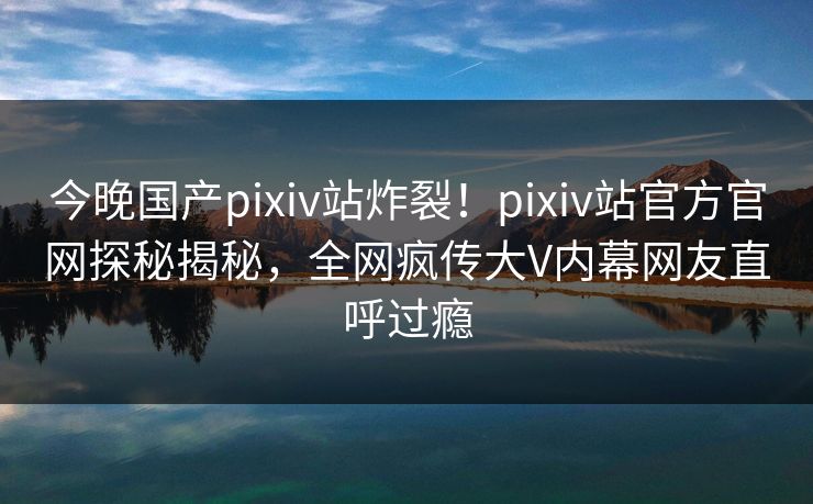 今晚国产pixiv站炸裂！pixiv站官方官网探秘揭秘，全网疯传大V内幕网友直呼过瘾