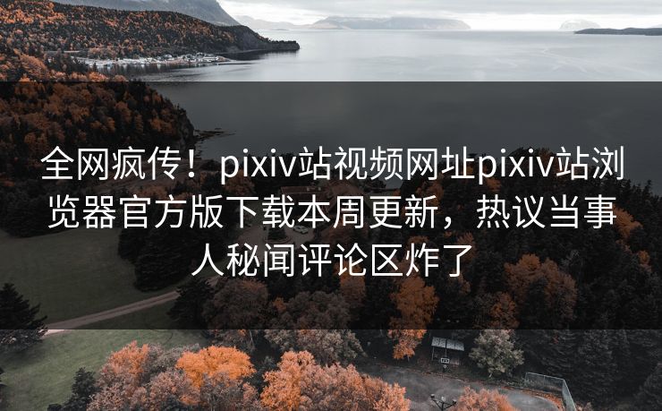 全网疯传！pixiv站视频网址pixiv站浏览器官方版下载本周更新，热议当事人秘闻评论区炸了