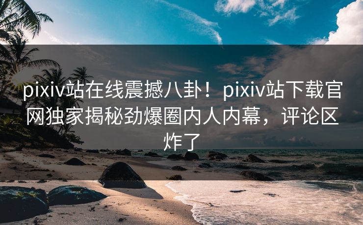 pixiv站在线震撼八卦！pixiv站下载官网独家揭秘劲爆圈内人内幕，评论区炸了