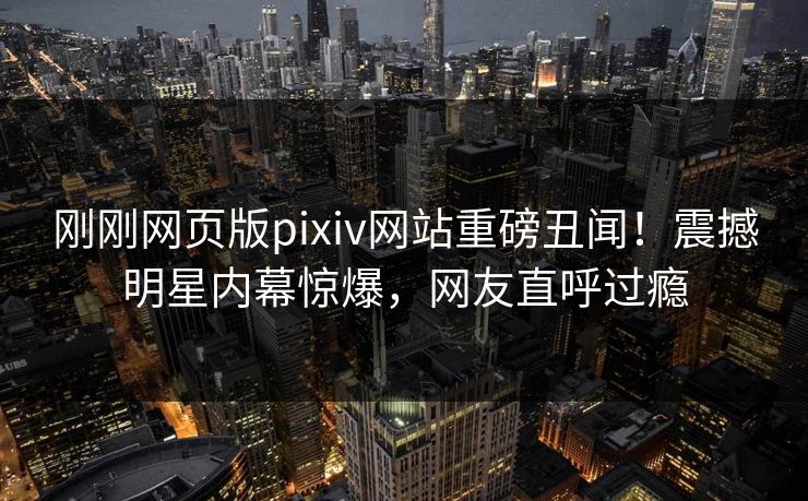 刚刚网页版pixiv网站重磅丑闻！震撼明星内幕惊爆，网友直呼过瘾