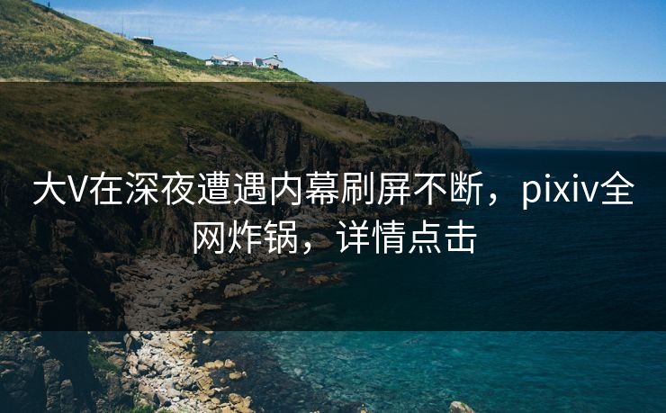 大V在深夜遭遇内幕刷屏不断，pixiv全网炸锅，详情点击