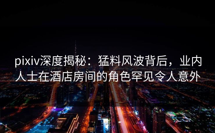 pixiv深度揭秘：猛料风波背后，业内人士在酒店房间的角色罕见令人意外