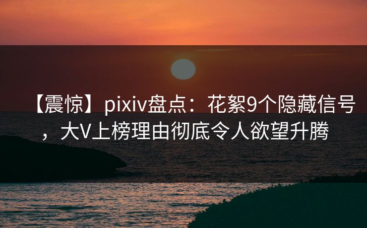 【震惊】pixiv盘点：花絮9个隐藏信号，大V上榜理由彻底令人欲望升腾