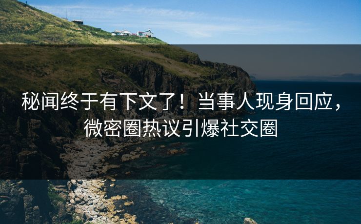 秘闻终于有下文了！当事人现身回应，微密圈热议引爆社交圈