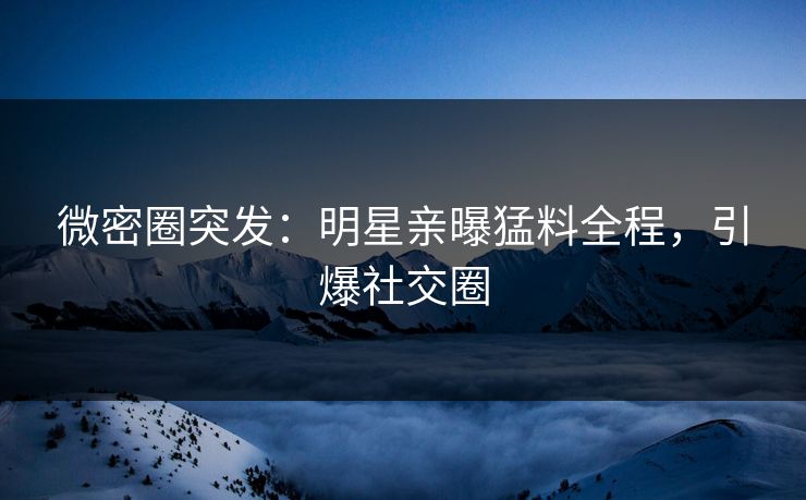 微密圈突发：明星亲曝猛料全程，引爆社交圈
